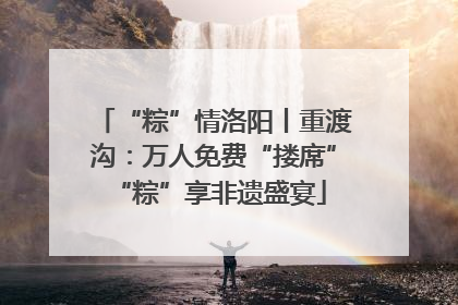“粽”情洛阳丨重渡沟：万人免费“搂席” “粽”享非遗盛宴