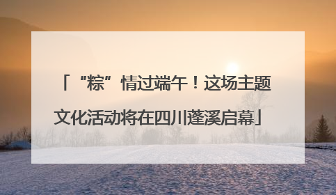 “粽”情过端午！这场主题文化活动将在四川蓬溪启幕
