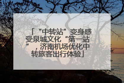 “中转站”变身感受泉城文化“第一站”，济南机场优化中转旅客出行体验