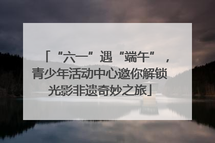 “六一”遇“端午”，青少年活动中心邀你解锁光影非遗奇妙之旅