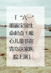 “六一”重返宝贝生命起点！暖心儿童节在青岛这家医院上演