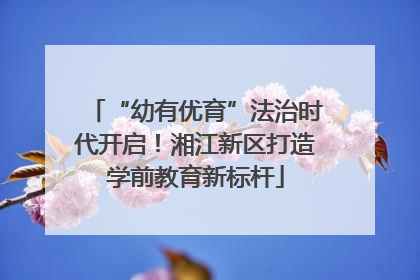 “幼有优育”法治时代开启！湘江新区打造学前教育新标杆