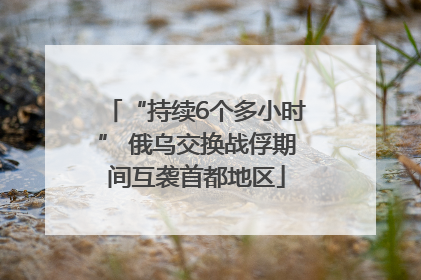 “持续6个多小时” 俄乌交换战俘期间互袭首都地区