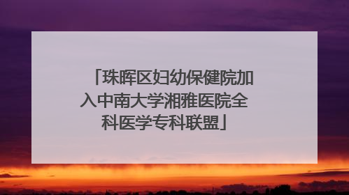 珠晖区妇幼保健院加入中南大学湘雅医院全科医学专科联盟