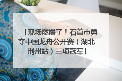 现场燃爆了！石首市勇夺中国龙舟公开赛（湖北荆州站）三项冠军