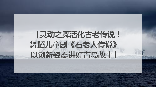 灵动之舞活化古老传说！舞蹈儿童剧《石老人传说》以创新姿态讲好青岛故事