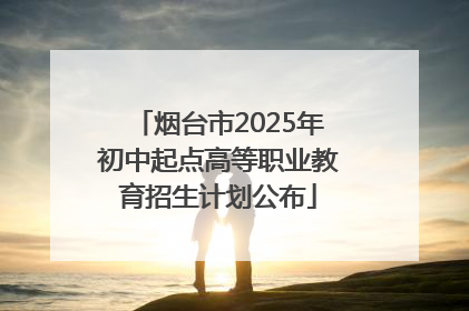 烟台市2025年初中起点高等职业教育招生计划公布