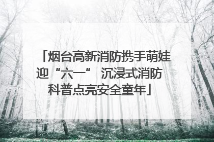 烟台高新消防携手萌娃迎“六一” 沉浸式消防科普点亮安全童年
