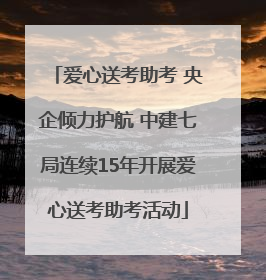爱心送考助考 央企倾力护航 中建七局连续15年开展爱心送考助考活动