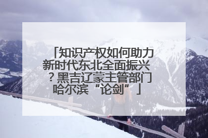 知识产权如何助力新时代东北全面振兴？黑吉辽蒙主管部门哈尔滨“论剑”