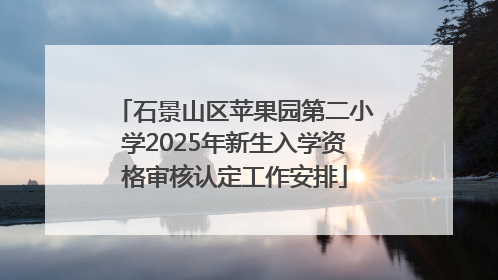 石景山区苹果园第二小学2025年新生入学资格审核认定工作安排