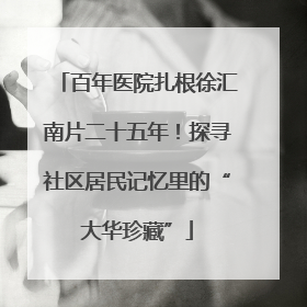 百年医院扎根徐汇南片二十五年！探寻社区居民记忆里的“大华珍藏”