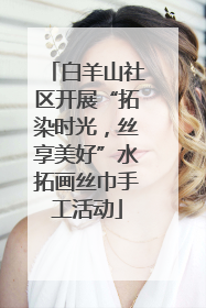 白羊山社区开展“拓染时光，丝享美好”水拓画丝巾手工活动