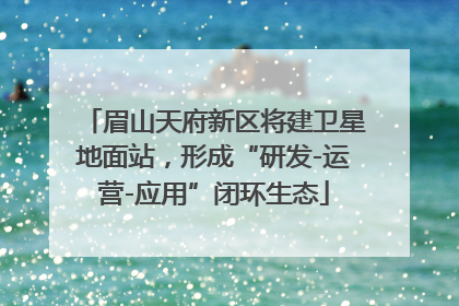 眉山天府新区将建卫星地面站，形成“研发-运营-应用”闭环生态