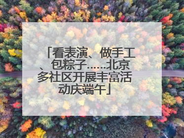 看表演、做手工、包粽子……北京多社区开展丰富活动庆端午