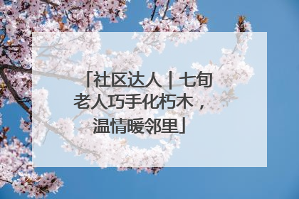 社区达人｜七旬老人巧手化朽木，温情暖邻里