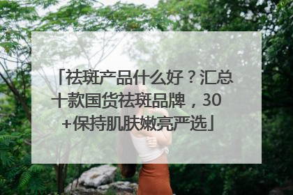 祛斑产品什么好？汇总十款国货祛斑品牌，30+保持肌肤嫩亮严选