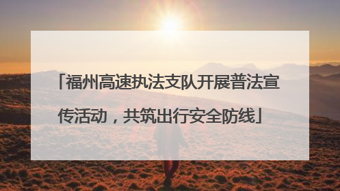 福州高速执法支队开展普法宣传活动，共筑出行安全防线