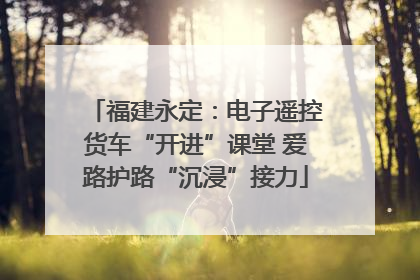 福建永定：电子遥控货车“开进”课堂 爱路护路“沉浸”接力