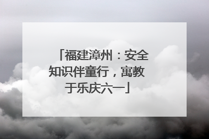 福建漳州：安全知识伴童行，寓教于乐庆六一