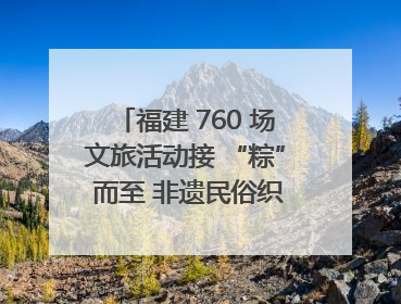 福建 760 场文旅活动接 “粽” 而至 非遗民俗织就端午文化图谱