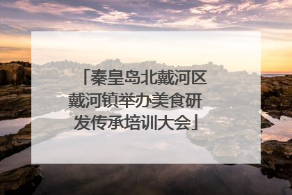 秦皇岛北戴河区戴河镇举办美食研发传承培训大会