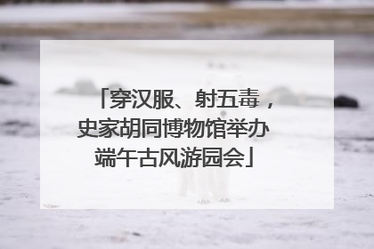 穿汉服、射五毒，史家胡同博物馆举办端午古风游园会