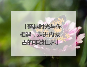 穿越时光与你相遇，走进内蒙古的非遗世界