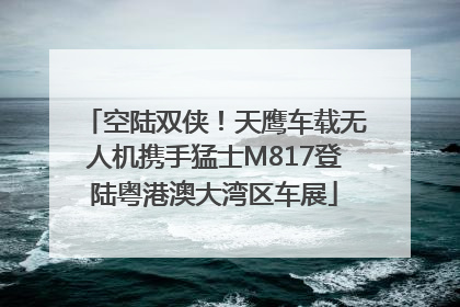 空陆双侠！天鹰车载无人机携手猛士M817登陆粤港澳大湾区车展