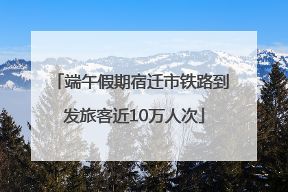 端午假期宿迁市铁路到发旅客近10万人次