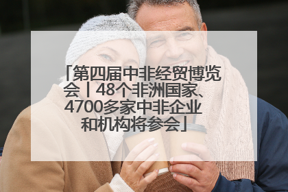 第四届中非经贸博览会丨48个非洲国家、4700多家中非企业和机构将参会
