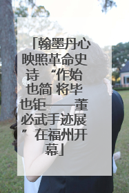 翰墨丹心映照革命史诗 “作始也简 将毕也钜——董必武手迹展”在福州开幕