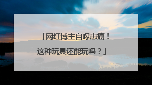 网红博主自曝患癌！这种玩具还能玩吗？