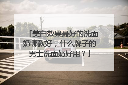 美白效果最好的洗面奶哪款好，什么牌子的男士洗面奶好用？