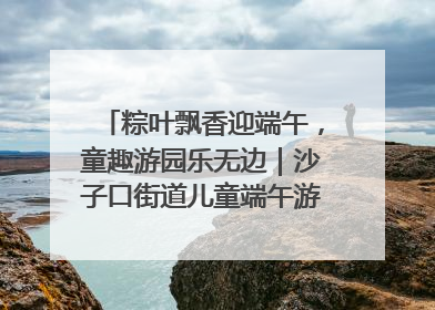 粽叶飘香迎端午，童趣游园乐无边｜沙子口街道儿童端午游园活动圆满落幕