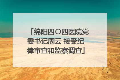 绵阳四〇四医院党委书记周云 接受纪律审查和监察调查