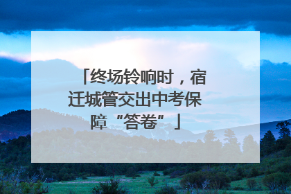 终场铃响时，宿迁城管交出中考保障“答卷”