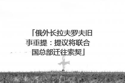 俄外长拉夫罗夫旧事重提：提议将联合国总部迁往索契