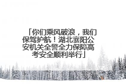 你们乘风破浪，我们保驾护航！湖北襄阳公安机关全警全力保障高考安全顺利举行