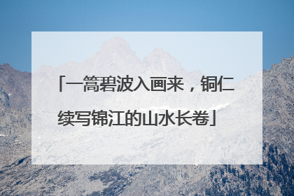 一篙碧波入画来，铜仁续写锦江的山水长卷