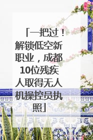 一把过！解锁低空新职业，成都10位残疾人取得无人机操控员执照