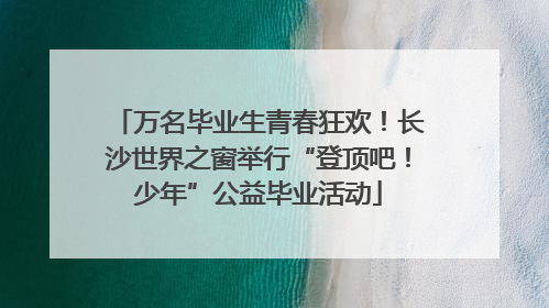 万名毕业生青春狂欢！长沙世界之窗举行“登顶吧！少年”公益毕业活动