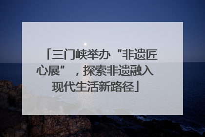 三门峡举办“非遗匠心展”，探索非遗融入现代生活新路径
