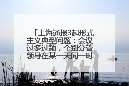 上海通报3起形式主义典型问题：会议过多过频，个别分管领导在某一天同一时段需参加3个会议
