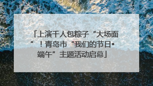 上演千人包粽子“大场面”！青岛市“我们的节日•端午”主题活动启幕