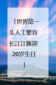世界第一头人工繁育长江江豚迎20岁生日