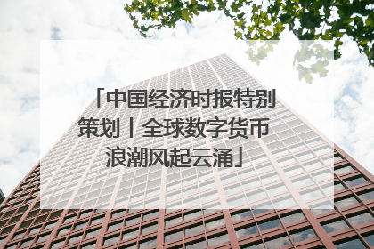 中国经济时报特别策划丨全球数字货币浪潮风起云涌