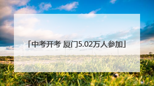 中考开考 厦门5.02万人参加