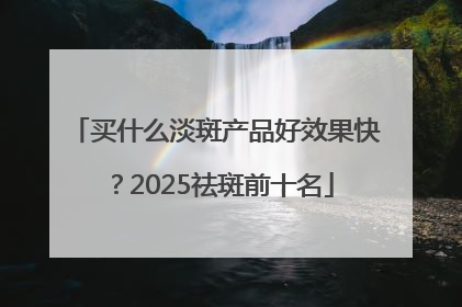 买什么淡斑产品好效果快？2025祛斑前十名