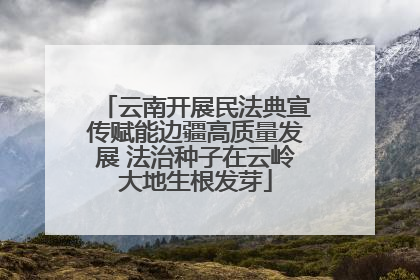 云南开展民法典宣传赋能边疆高质量发展 法治种子在云岭大地生根发芽